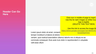 219
Header Can Go
Here
Lorem ipsum dolor sit amet, consectetur adipiscing elit, sed do eiusmod
tempor incididunt ut labore et dolore magna aliqua. Ut enim ad minim
veniam, quis nostrud exercitation ullamco laboris nisi ut aliquip ex ea
commodo consequat. Duis aute irure dolor in reprehenderit in voluptate
velit esse cillum
Click icon in middle of page to insert p
Use this for dark images so white Couc
logo is legible
(DELETE THIS TEXT BOX)
Use this link to access the image lib
https://drive.google.com/open?id=0B3tU353
KcGZtSlpFSVk
 