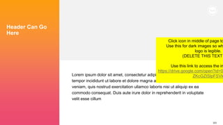 223
Header Can Go
Here
Lorem ipsum dolor sit amet, consectetur adipiscing elit, sed do eiusmod
tempor incididunt ut labore et dolore magna aliqua. Ut enim ad minim
veniam, quis nostrud exercitation ullamco laboris nisi ut aliquip ex ea
commodo consequat. Duis aute irure dolor in reprehenderit in voluptate
velit esse cillum
Click icon in middle of page to
Use this for dark images so wh
logo is legible.
(DELETE THIS TEXT
Use this link to access the im
https://drive.google.com/open?id=0
ZKcGZtSlpFSVk
 