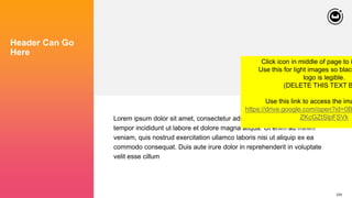 224
Header Can Go
Here
Lorem ipsum dolor sit amet, consectetur adipiscing elit, sed do eiusmod
tempor incididunt ut labore et dolore magna aliqua. Ut enim ad minim
veniam, quis nostrud exercitation ullamco laboris nisi ut aliquip ex ea
commodo consequat. Duis aute irure dolor in reprehenderit in voluptate
velit esse cillum
Click icon in middle of page to i
Use this for light images so black
logo is legible.
(DELETE THIS TEXT B
Use this link to access the ima
https://drive.google.com/open?id=0B
ZKcGZtSlpFSVk
 