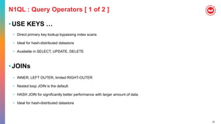 23
N1QL : Query Operators [ 1 of 2 ]
•USE KEYS …
• Direct primary key lookup bypassing index scans
• Ideal for hash-distributed datastore
• Available in SELECT, UPDATE, DELETE
•JOINs
• INNER, LEFT OUTER, limited RIGHT-OUTER
• Nested loop JOIN is the default
• HASH JOIN for significantly better performance with larger amount of data.
• Ideal for hash-distributed datastore
 