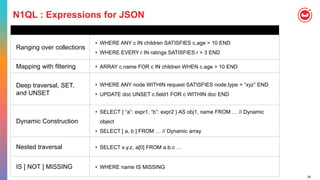 26
N1QL : Expressions for JSON
Ranging over collections
• WHERE ANY c IN children SATISFIES c.age > 10 END
• WHERE EVERY r IN ratings SATISFIES r > 3 END
Mapping with filtering • ARRAY c.name FOR c IN children WHEN c.age > 10 END
Deep traversal, SET,
and UNSET
• WHERE ANY node WITHIN request SATISFIES node.type = “xyz” END
• UPDATE doc UNSET c.field1 FOR c WITHIN doc END
Dynamic Construction
• SELECT { “a”: expr1, “b”: expr2 } AS obj1, name FROM … // Dynamic
object
• SELECT [ a, b ] FROM … // Dynamic array
Nested traversal • SELECT x.y.z, a[0] FROM a.b.c …
IS [ NOT ] MISSING • WHERE name IS MISSING
 