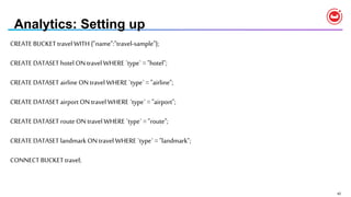42
Analytics: Setting up
CREATE BUCKET travel WITH {"name":"travel-sample"};
CREATE DATASET hotel ON travel WHERE `type` = "hotel";
CREATE DATASET airline ON travel WHERE `type` = "airline";
CREATE DATASET airport ON travel WHERE `type` = "airport";
CREATE DATASET route ON travel WHERE `type` = "route";
CREATE DATASET landmarkON travel WHERE `type` = "landmark";
CONNECT BUCKET travel;
 