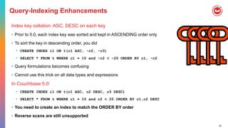 50
Query-Indexing Enhancements
Index key collation: ASC, DESC on each key
• Prior to 5.0, each index key was sorted and kept in ASCENDING order only
• To sort the key in descending order, you did
• CREATE INDEX i1 ON t(c1 ASC, -c2, -c3)
• SELECT * FROM t WHERE c1 = 10 and -c2 < -20 ORDER BY c1, -c2
• Query formulations becomes confusing
• Cannot use this trick on all data types and expressions
In Couchbase 5.0:
• CREATE INDEX i1 ON t(c1 ASC, c2 DESC, c3 DESC)
• SELECT * FROM t WHERE c1 = 10 and c2 < 20 ORDER BY c1,c2 DESC
• You need to create an index to match the ORDER BY order
• Reverse scans are still unsupported
 