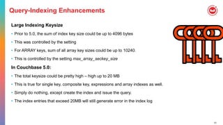 51
Query-Indexing Enhancements
Large Indexing Keysize
• Prior to 5.0, the sum of index key size could be up to 4096 bytes
• This was controlled by the setting
• For ARRAY keys, sum of all array key sizes could be up to 10240.
• This is controlled by the setting max_array_seckey_size
In Couchbase 5.0:
• The total keysize could be pretty high – high up to 20 MB
• This is true for single key, composite key, expressions and array indexes as well.
• Simply do nothing, except create the index and issue the query.
• The index entries that exceed 20MB will still generate error in the index log
 