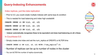 52
Query-Indexing Enhancements
Index replicas, just like data replication
• Prior to 5.0, you could create multiple indexes with same keys & condition
• This is needed for load balancing and index high availabilitt
CREATE INDEX i1 ON t(c1, c2, c3)
CREATE INDEX i2 ON t(c1, c2, c3)
CREATE INDEX i3 ON t(c1, c2, c3)
• Indexer automatically recognizes these to be equivalent and does load balancing on all o these.
In Couchbase 5.0:
• Simply create one index and set the num_replica at CREATE or ALTER time
• CREATE INDEX i1 ON t(c1, c2, c3) WITH {"num_replica":2}
• Number of replicas can be up to number of nodes in the cluster
• You can ALTER the number of replica dynamically
 