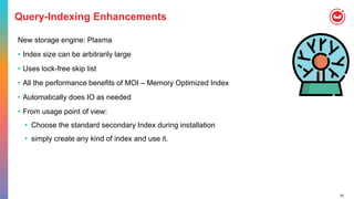 53
Query-Indexing Enhancements
New storage engine: Plasma
• Index size can be arbitrarily large
• Uses lock-free skip list
• All the performance benefits of MOI – Memory Optimized Index
• Automatically does IO as needed
• From usage point of view:
• Choose the standard secondary Index during installation
• simply create any kind of index and use it.
 
