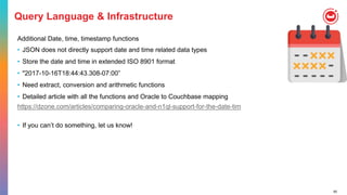 55
Query Language & Infrastructure
Additional Date, time, timestamp functions
• JSON does not directly support date and time related data types
• Store the date and time in extended ISO 8901 format
• "2017-10-16T18:44:43.308-07:00”
• Need extract, conversion and arithmetic functions
• Detailed article with all the functions and Oracle to Couchbase mapping
https://dzone.com/articles/comparing-oracle-and-n1ql-support-for-the-date-tim
• If you can’t do something, let us know!
 