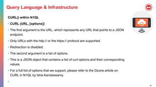 56
Query Language & Infrastructure
CURL() within N1QL
• CURL (URL, [options])
• The first argument is the URL, which represents any URL that points to a JSON
endpoint.
• Only URLs with the http:// or the https:// protocol are supported.
• Redirection is disabled.
• The second argument is a list of options.
• This is a JSON object that contains a list of curl options and their corresponding
values.
• For a full list of options that we support, please refer to the Dzone article on
CURL in N1QL by Isha Kandaswamy
•
 