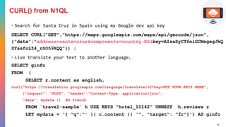 57
CURL() from N1QL
• Search for Santa Cruz in Spain using my Google dev api key
SELECT CURL("GET","https://maps.googleapis.com/maps/api/geocode/json",
{"data":"address=santa+cruz&components=country:ES&key=AIzaSyCT6niGCMsgegJkQ
SYasfoLZ4_rSO59XQQ"}) ;
• Live translate your text to another language.
SELECT ginfo
FROM (
SELECT r.content as english,
curl("https://translation.googleapis.com/language/translate/v2?key=PUT YOUR KEYS HERE",
{"request": "POST", "header":"Content-Type: application/json",
"data": mydata }) AS french
FROM `travel-sample` h USE KEYS "hotel_10142" UNNEST h.reviews r
LET mydata = '{ "q":"' || r.content || '", "target": "fr"}') AS ginfo
 