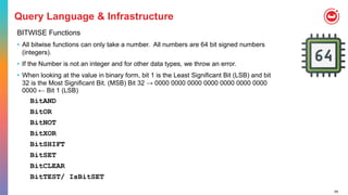 59
Query Language & Infrastructure
BITWISE Functions
• All bitwise functions can only take a number. All numbers are 64 bit signed numbers
(integers).
• If the Number is not an integer and for other data types, we throw an error.
• When looking at the value in binary form, bit 1 is the Least Significant Bit (LSB) and bit
32 is the Most Significant Bit. (MSB) Bit 32 → 0000 0000 0000 0000 0000 0000 0000
0000 ← Bit 1 (LSB)
BitAND
BitOR
BitNOT
BitXOR
BitSHIFT
BitSET
BitCLEAR
BitTEST/ IsBitSET
 