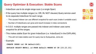 60
Query Optimizer & Execution: Stable Scans
• IndexScan use to do single range scan (i.e single Span)
• If the query has multiple ranges (i.e. OR, IN, NOT clauses) Query service used
to do separate IndexScan for each range.
• This causes Indexer can use different snapshot for each scan (make it unstable scan)
• Number of IndexScans can grow and result increase in index connections
• In 5.0.0 multiple ranges are passed into indexer and indexer uses same
snapshot for all the ranges.
• This makes stable Scan for given IndexScan (i.e. IndexScan2 in the EXPLAIN).
• This will not make stable scan for query due to Subqueries, Joins etc
• Example:
CREATE INDEX ix1 ON default(k0);
EXPLAIN SELECT META().id FROM default WHERE k0 IN [10,12,13];
 