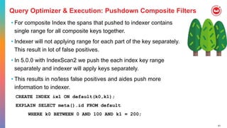 61
Query Optimizer & Execution: Pushdown Composite Filters
• For composite Index the spans that pushed to indexer contains
single range for all composite keys together.
• Indexer will not applying range for each part of the key separately.
This result in lot of false positives.
• In 5.0.0 with IndexScan2 we push the each index key range
separately and indexer will apply keys separately.
• This results in no/less false positives and aides push more
information to indexer.
CREATE INDEX ix1 ON default(k0,k1);
EXPLAIN SELECT meta().id FROM default
WHERE k0 BETWEEN 0 AND 100 AND k1 = 200;
 