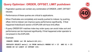 62
Query Optimizer: ORDER, OFFSET, LIMIT pushdown
• Pagination queries can contain any combination of ORDER, LIMIT, OFFSET
clauses.
• Performance of these queries are critical to applications.
• When Predicates are completely and exactly pushed to indexer, by pushing
offset, limit to indexer can improve query performance significantly. If that
happened IndexScan2 section of EXPLAIN will have limit,offset.
• If query ORDER BY matches index key order query can avoid index sort and
performance can be improved significantly. If that happened order operator is
not present in the EXPLAIN.
• Example:
CREATE INDEX ix1 ON default(k0,k1);
EXPLAIN SELECT meta().id FROM default WHERE k0 > 10 AND k1 > 20
ORDER BY k0 LIMIT 10 OFFSET 100;
 