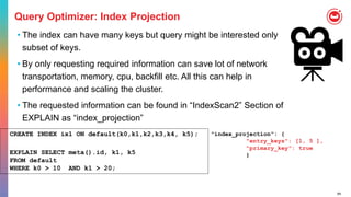 64
Query Optimizer: Index Projection
• The index can have many keys but query might be interested only
subset of keys.
• By only requesting required information can save lot of network
transportation, memory, cpu, backfill etc. All this can help in
performance and scaling the cluster.
• The requested information can be found in “IndexScan2” Section of
EXPLAIN as “index_projection”
"index_projection": {
"entry_keys": [1, 5 ],
"primary_key": true
}
CREATE INDEX ix1 ON default(k0,k1,k2,k3,k4, k5);
EXPLAIN SELECT meta().id, k1, k5
FROM default
WHERE k0 > 10 AND k1 > 20;
 