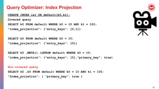 65
Query Optimizer: Index Projection
CREATE INDEX ix1 ON default(k0,k1);
Covered query
SELECT k0 FROM default WHERE k0 = 10 AND k1 = 100;
"index_projection": {"entry_keys": [0,1]}
SELECT k0 FROM default WHERE k0 = 10;
"index_projection": {"entry_keys": [0]}
SELECT k0 ,META().idFROM default WHERE k0 = 10;
"index_projection": {"entry_keys": [0],“primary_key”: true}
Non-covered query
SELECT k0 ,k5 FROM default WHERE k0 = 10 AND k1 = 100;
"Index_projetion": { “primary_key”: true }
 