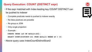67
Query Execution: COUNT (DISTINCT expr)
• If the expr matched with Index leading key COUNT DISTINCT can
be pushed to indexer
• Complete predicate needs to pushed to indexer exactly
• No false positives are possible
• No group or JOIN
• Only single projection
• Example :
CREATE INDEX ix5 ON default(k0);
SELECT COUNT(DISTINCT k0) FROM default WHERE k0 > 10;
• Above query uses IndexCountDistinctScan2
 