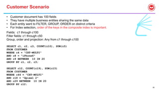 68
Customer Scenario
• Customer document has 100 fields
• They have multiple business entities sharing the same data
• Each entity want to FILTER, GROUP, ORDER on distinct criteria
• For Index selection, order of the keys in the composite index is important.
Fields: c1 through c100
Filter fields: c1 through c50
Group, order and projection: Any from c1 through c100
SELECT c1, c2, c3, COUNT(c10), SUM(c5)
FROM CUSTOMER
WHERE c4 = "CXT-MULTI"
AND c8 = "iPhone6"
AND c9 BETWEEN 10 IN 20
GROUP BY c1, c2, c3;
SELECT c12, COUNT(c19), SUM(c15)
FROM CUSTOMER
WHERE c44 = "CXT-MULTI"
AND c18 = "Gpixel 2"
AND c29 BETWEEN 10 IN 20
GROUP BY c12;
 