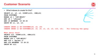 69
Customer Scenario
• What indexes to create for this?
SELECT c1, c2, c3, COUNT(c10), SUM(c5)
FROM CUSTOMER
WHERE c4 = "CXT-MULTI"
AND c8 = "iPhone6"
AND c9 BETWEEN 10 IN 20
GROUP BY c1, c2, c3;
CREATE INDEX i1 ON CUSTOMER(c8, c4, c9)
CREATE INDEX i1 ON CUSTOMER(c8, c4, c9, c1, c2, c3, c10, c5); For Covering the query
What about this?
SELECT c12, COUNT(c19), SUM(c15)
FROM CUSTOMER
WHERE c44 = "CXT-MULTI"
AND c18 = "Gpixel 2"
AND c29 BETWEEN 10 IN 20
GROUP BY c12;
 