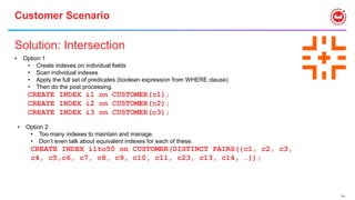 71
Customer Scenario
Solution: Intersection
• Option 1
• Create indexes on individual fields
• Scan individual indexes
• Apply the full set of predicates (boolean expression from WHERE clause)
• Then do the post processing.
CREATE INDEX i1 on CUSTOMER(c1);
CREATE INDEX i2 on CUSTOMER(c2);
CREATE INDEX i3 on CUSTOMER(c3);
• Option 2
• Too many indexes to maintain and manage.
• Don’t even talk about equivalent indexes for each of these.
CREATE INDEX i1to50 on CUSTOMER(DISTINCT PAIRS({c1, c2, c3,
c4, c5,c6, c7, c8, c9, c10, c11, c23, c13, c14, …});
 