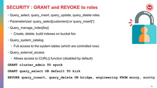 74
SECURITY : GRANT and REVOKE to roles
• Query_select, query_insert, query_update, query_delete roles
• Parameterized: query_select[customers] or query_insert[*]
• Query_manage_index[foo]
• Create, delete, build indexes on bucket foo
• Query_system_catalog
• Full access to the system tables (which are controlled now)
• Query_external_access
• Allows access to CURL() function (disabled by default)
GRANT cluster_admin TO spock
GRANT query_select ON default TO kirk
REVOKE query_insert, query_delete ON bridge, engineering FROM mccoy, scotty
 