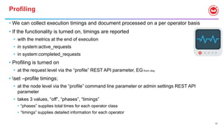 77
Profiling
• We can collect execution timings and document processed on a per operator basis
• If the functionality is turned on, timings are reported
• with the metrics at the end of execution
• in system:active_requests
• in system:completed_requests
• Profiling is turned on
• at the request level via the “profile” REST API parameter, EG from cbq:
• set –profile timings;
• at the node level via the “profile” command line parameter or admin settings REST API
parameter
• takes 3 values, “off”, “phases”, “timings”
• “phases” supplies total times for each operator class
• “timings” supplies detailed information for each operator
 