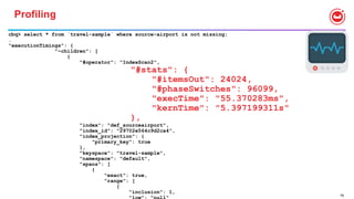 78
Profiling
cbq> select * from `travel-sample` where source-airport is not missing;
…
"executionTimings": {
"~children": [
{
"#operator": "IndexScan2",
"#stats": {
"#itemsOut": 24024,
"#phaseSwitches": 96099,
"execTime": "55.370283ms",
"kernTime": "5.397199311s"
},
"index": "def_sourceairport",
"index_id": "29702e564c9d2ca4",
"index_projection": {
"primary_key": true
},
"keyspace": "travel-sample",
"namespace": "default",
"spans": [
{
"exact": true,
"range": [
{
"inclusion": 1,
 