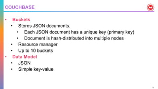 8
COUCHBASE
• Buckets
• Stores JSON documents.
• Each JSON document has a unique key (primary key)
• Document is hash-distributed into multiple nodes
• Resource manager
• Up to 10 buckets
• Data Model
• JSON
• Simple key-value
 