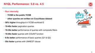 80
N1QL Performance: 5.0 vs. 4.5
• Run internally
• YCSB is the public YCSB
• other queries are written on Couchbase dataset
• 50% higher throughput in YCSB workload E
• 10-40x faster pagination queries
• 10-30x better performance of queries with composite filters
• 10-40x faster queries with COUNT function
• 6-9x better performance of basic queries (Q1 & Q2)
• 55x faster queries with UNNEST clause
 