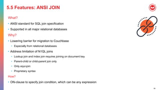 84
5.5 Features: ANSI JOIN
What?
• ANSI standard for SQL join specification
• Supported in all major relational databases
Why?
• Lowering barrier for migration to Couchbase
• Especially from relational databases
• Address limitation of N1QL joins
• Lookup join and index join requires joining on document key
• Parent-child or child-parent join only
• Only equi-join
• Proprietary syntax
How?
• ON-clause to specify join condition, which can be any expression
 