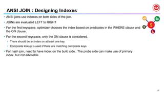 87
ANSI JOIN : Designing Indexes
• ANSI joins use indexes on both sides of the join.
• JOINs are evaluated LEFT to RIGHT
• For the first keyspace, optimizer chooses the index based on predicates in the WHERE clause and
the ON clause.
• For the second keyspace, only the ON clause is considered.
• There should be an index on at least one key.
• Composite lookup is used if there are matching composite keys
• For hash join, need to have index on the build side. The probe side can make use of primary
index, but not advisable.
 