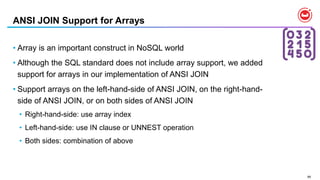 89
ANSI JOIN Support for Arrays
• Array is an important construct in NoSQL world
• Although the SQL standard does not include array support, we added
support for arrays in our implementation of ANSI JOIN
• Support arrays on the left-hand-side of ANSI JOIN, on the right-hand-
side of ANSI JOIN, or on both sides of ANSI JOIN
• Right-hand-side: use array index
• Left-hand-side: use IN clause or UNNEST operation
• Both sides: combination of above
 