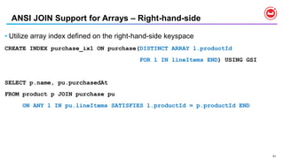 91
ANSI JOIN Support for Arrays – Right-hand-side
• Utilize array index defined on the right-hand-side keyspace
CREATE INDEX purchase_ix1 ON purchase(DISTINCT ARRAY l.productId
FOR l IN lineItems END) USING GSI
SELECT p.name, pu.purchasedAt
FROM product p JOIN purchase pu
ON ANY l IN pu.lineItems SATISFIES l.productId = p.productId END
 