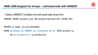 92
ANSI JOIN Support for Arrays – Left-hand-side with UNNEST
• Utilize UNNEST to flatten the left-hand-side array first
CREATE INDEX product_ix1 ON product(productId) USING GSI
SELECT p.name, pu.purchasedAt
FROM purchase pu UNNEST pu.lineItems AS pl JOIN product p
ON pl.productId = p.productId
 