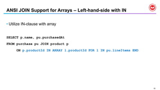 93
ANSI JOIN Support for Arrays – Left-hand-side with IN
• Utilize IN-clause with array
SELECT p.name, pu.purchasedAt
FROM purchase pu JOIN product p
ON p.productId IN ARRAY l.productId FOR l IN pu.lineItems END
 