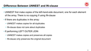 94
Difference Between UNNEST and IN-clause
• UNNEST first make copies of the left-hand-side document, one for each element
of the array. There is no copying if using IN-clause
• If there are duplicates in the array:
• UNNEST makes copies for all duplicates
• IN-clause does not care about duplicates
• If performing LEFT OUTER JOIN
• UNNEST makes copies and preserves all copies
• IN-clause only preserves the original document
 