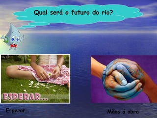 Qual será o futuro do rio? Mãos á obra Esperar… 