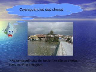 Consequências das cheias As consequências de tanto lixo são as cheias, como mostra a imagem. 