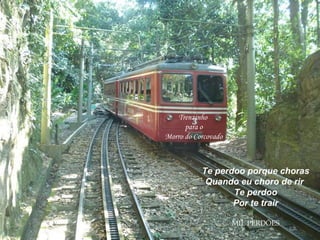 Trenzinho para o Morro do Corcovado Te perdoo porque choras Quando eu choro de rir  Te perdoo Por te trair MIL PERDÕES 
