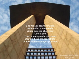 E ao lhe ver assim cansado  Maltrapilho e maltratado  Ainda quis me aborrecer  Qual o quê  Logo vou esquentar seu prato  Dou um beijo em seu retrato  E abro os meus braços pra você COM AÇÚCAR, COM AFETO Monumento aos Pracinhas da II Guerra 
