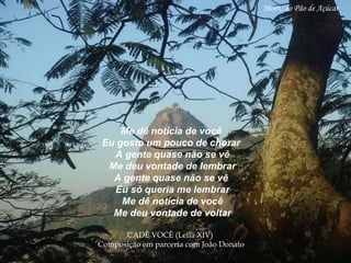 Me dê notícia de você Eu gosto um pouco de chorar A gente quase não se vê Me deu vontade de lembrar A gente quase não se vê Eu só queria me lembrar Me dê notícia de você Me deu vontade de voltar CADÊ VOCÊ (Leila XIV)  Composição em parceria   com João Donato   Morro do Pão de Açúcar 