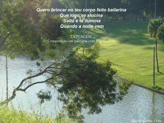 Quero brincar no teu corpo feito bailarina Que logo se alucina  Salta e te ilumina Quando a noite vem TATUAGEM  Composição em parceria com Ruy Guerra   Quinta da Boa Vista 