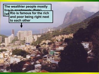 The wealthier people mostly live in apartments (flats) [why?] Rio is famous for the rich and poor being right next to each other 