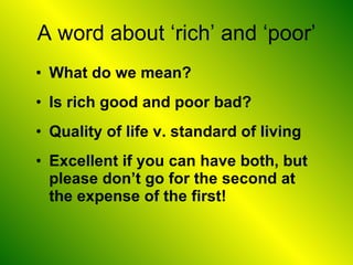 A word about ‘rich’ and ‘poor’ What do we mean? Is rich good and poor bad? Quality of life v. standard of living Excellent if you can have both, but please don’t go for the second at the expense of the first! 