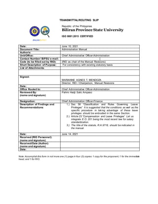 TRANSMITTAL/ROUTING SLIP
Republic of the Philippines
Biliran Province State University
ISO 9001:2015 CERTIFIED
Date: June 10, 2021
Document Title: Administration Manual
Author/s:
Unit/Office: Chief Administrative Officer-Administration
Contact Number/ BiPSU e-mail:
Code (to be filled out by RIO): (RIO as chair of the Manual Revisions)
Short Description of Purpose: For consistency with existing statutory basis
List of Attachments:
Signed:
MARIANNE AGNES T. MENDOZA
Director, RIO / Chairperson, Manual Revisions
Date:
Office Routed to: Chief Administrative Officer-Administration
Reviewed By:
(name and signature)
Pahmi Hadji Salic Ampaso
Designation: Chief Administration Officer-Finance
Description of Findings and
Recommendations:
1.) Sec 58 “Classification and Rules Governing Leave
Privileges” It is suggested that the conditions as well as the
specific procedure in taking advantage of these leave
privileges should be embodied in the same Section.
2.) Article 23 “Compensation and Leave Privileges” Let us
integrate E.O. 201 being the most recent law for salary
standardization.
3.) The title of the statute, R.A.9718, should be indicated in
the manual.
Date: June 14, 2021
Received (RIO Personnel):
(name and signature)
Received/Date (Author):
(name and signature)
Date:
Note: Accomplish this form in not more one (1) page in four (3) copies: 1 copy for the proponent,1 for the immediate
head, and 1 for RIO.
 