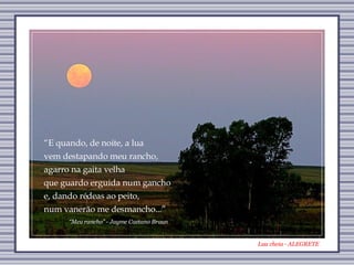 Lua cheia - ALEGRETE “ Meu rancho” - Jayme Caetano Braun “ E quando, de noite, a lua vem destapando meu rancho, agarro na gaita velha que guardo erguida num gancho e, dando rédeas ao peito, num vanerão me desmancho...” 