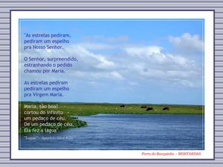 Porto do Barquinho  - MOSTARDAS "Lagoa” -  Aparício Silva Rillo "As estrelas pediram,  pediram um espelho  pra Nosso Senhor. O Senhor, surpreendido,  estranhando o pedido  chamou por Maria. As estrelas pediram  pediram um espelho  pra Virgem Maria. Maria, tão boa! cortou do infinito um pedaço de céu. De um pedaço de céu,  Ela fez a lagoa" 