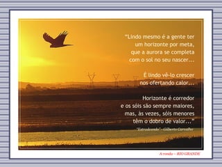 A ronda – RIO GRANDE “ Estradeando” - Gilberto Carvalho “ Lindo mesmo é a gente ter um horizonte por meta, que a aurora se completa com o sol no seu nascer... É lindo vê-lo crescer nos ofertando calor... Horizonte é corredor e os sóis são sempre maiores, mas, às vezes, sóis menores têm o dobro de valor...” 