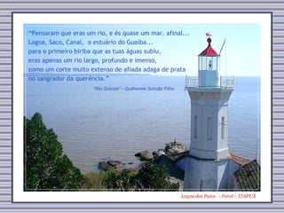 Lagoa dos Patos   - Farol -  ITAPUÃ “ Rio Grande” - Guilherme Schultz Filho “ Pensaram que eras um rio, e és quase um mar, afinal... Lagoa, Saco, Canal,  o estuário do Guaíba... para o primeiro biriba que as tuas águas subiu, eras apenas um rio largo, profundo e imenso, como um corte muito extenso de afiada adaga de prata no sangrador da querência.” 