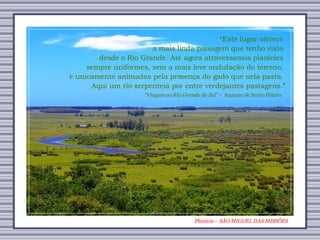 Planície – SÃO MIGUEL DAS MISSÕES “ Viagem ao Rio Grande do Sul” -  Auguste de Saint-Hilaire “ Este lugar oferece  a mais linda paisagem que tenho visto  desde o Rio Grande. Até agora atravessamos planícies  sempre uniformes, sem a mais leve ondulação do terreno,  e unicamente animadas pela presença do gado que nela pasta.  Aqui um rio serpenteia por entre verdejantes pastagens.” 