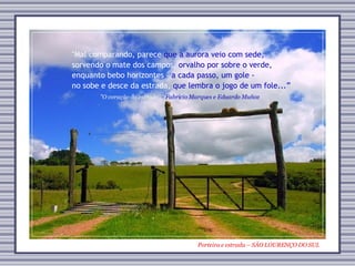 Porteira e estrada – SÃO LOURENÇO DO SUL "O coração da estrada”  - Fabrício Marques e Eduardo Muñoz "Mal comparando, parece   que a aurora veio com sede, sorvendo o mate dos campos,   orvalho por sobre o verde, enquanto bebo horizontes -  a cada passo, um gole - no sobe e desce da estrada,   que lembra o jogo de um fole...” 